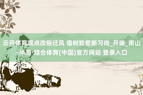 云开体育观点改俗迁风 倡树致密新习尚_开端_南山-半岛·综合体育(中国)官方网站 登录入口