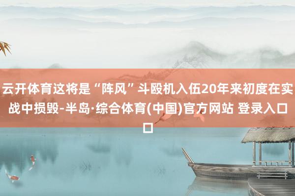 云开体育这将是“阵风”斗殴机入伍20年来初度在实战中损毁-半岛·综合体育(中国)官方网站 登录入口