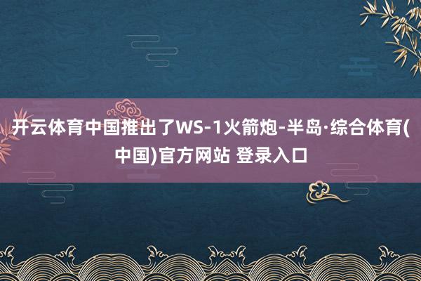 开云体育中国推出了WS-1火箭炮-半岛·综合体育(中国)官方网站 登录入口