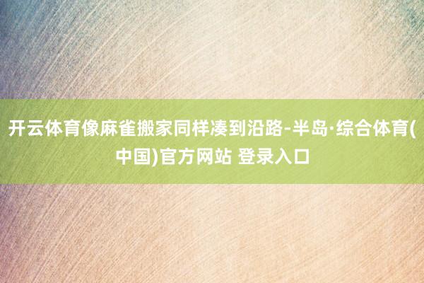 开云体育像麻雀搬家同样凑到沿路-半岛·综合体育(中国)官方网站 登录入口