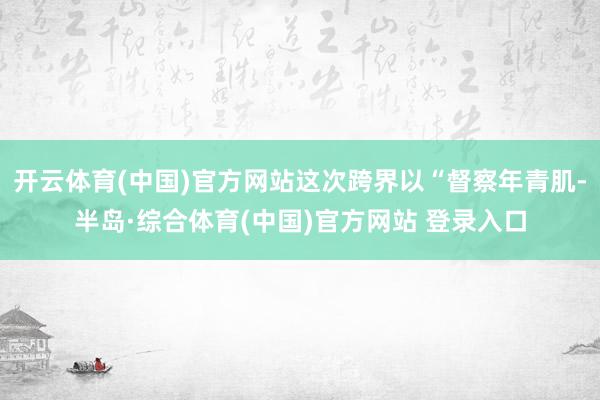 开云体育(中国)官方网站这次跨界以“督察年青肌-半岛·综合体育(中国)官方网站 登录入口