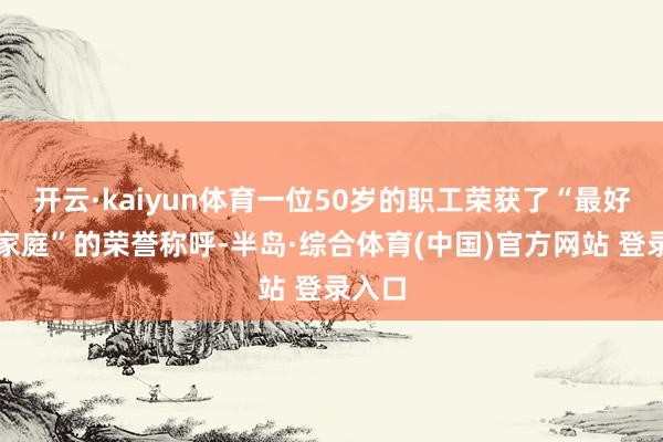 开云·kaiyun体育一位50岁的职工荣获了“最好意思家庭”的荣誉称呼-半岛·综合体育(中国)官方网站 登录入口
