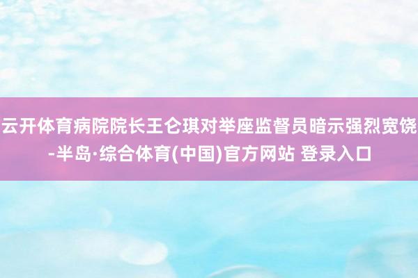云开体育病院院长王仑琪对举座监督员暗示强烈宽饶-半岛·综合体育(中国)官方网站 登录入口