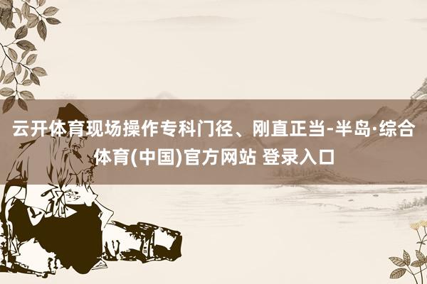 云开体育现场操作专科门径、刚直正当-半岛·综合体育(中国)官方网站 登录入口