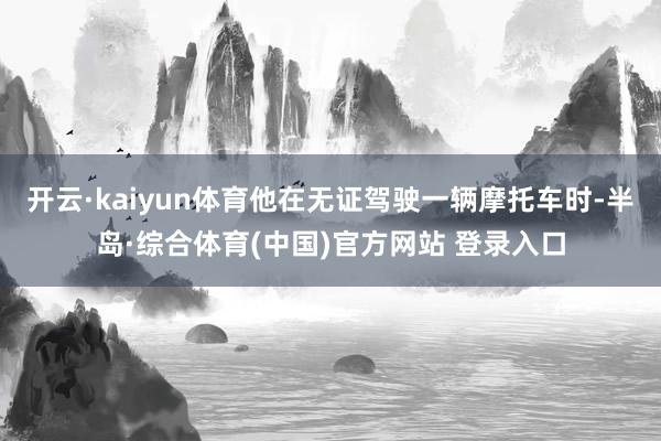 开云·kaiyun体育他在无证驾驶一辆摩托车时-半岛·综合体育(中国)官方网站 登录入口