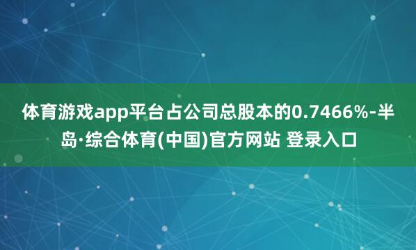 体育游戏app平台占公司总股本的0.7466%-半岛·综合体育(中国)官方网站 登录入口