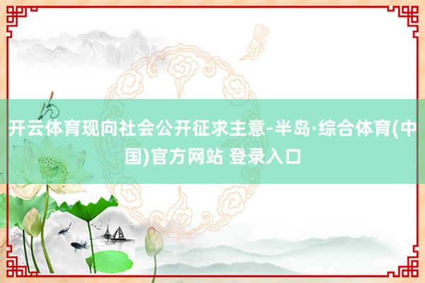 开云体育现向社会公开征求主意-半岛·综合体育(中国)官方网站 登录入口