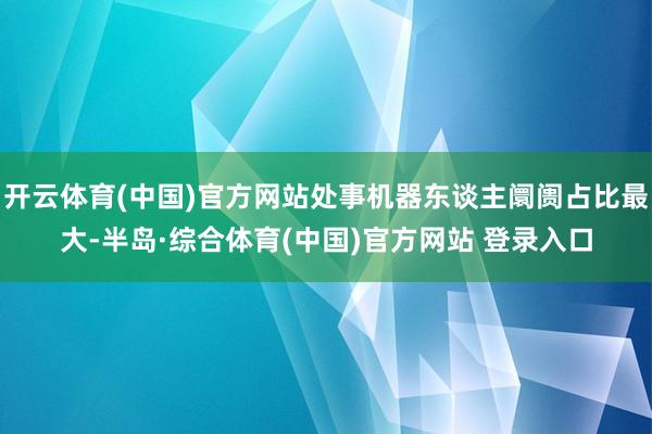 开云体育(中国)官方网站处事机器东谈主阛阓占比最大-半岛·综合体育(中国)官方网站 登录入口