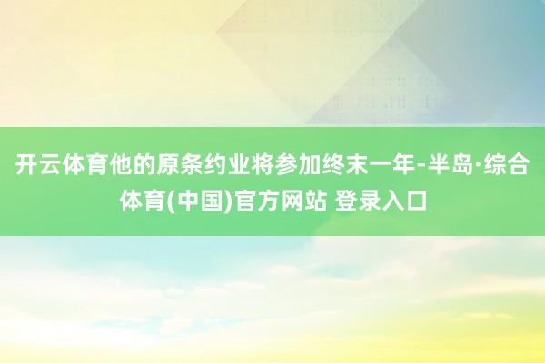 开云体育他的原条约业将参加终末一年-半岛·综合体育(中国)官方网站 登录入口