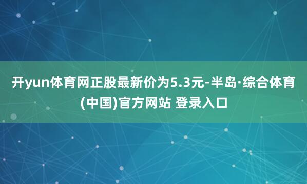 开yun体育网正股最新价为5.3元-半岛·综合体育(中国)官方网站 登录入口
