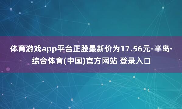 体育游戏app平台正股最新价为17.56元-半岛·综合体育(中国)官方网站 登录入口