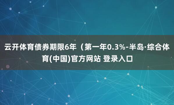 云开体育债券期限6年（第一年0.3%-半岛·综合体育(中国)官方网站 登录入口