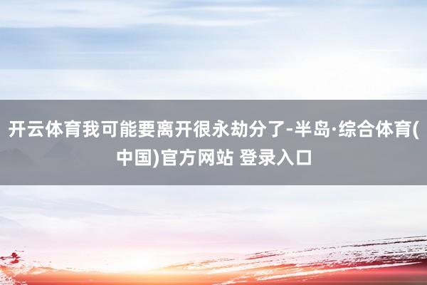 开云体育我可能要离开很永劫分了-半岛·综合体育(中国)官方网站 登录入口