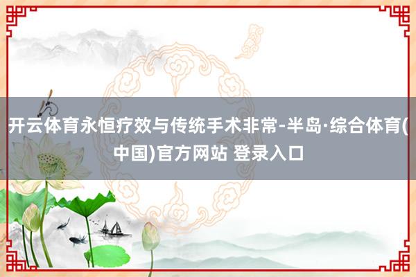 开云体育永恒疗效与传统手术非常-半岛·综合体育(中国)官方网站 登录入口