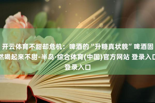 开云体育不甜却危机：啤酒的“升糖真状貌”啤酒固然喝起来不甜-半岛·综合体育(中国)官方网站 登录入口