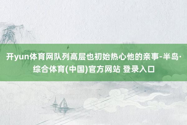 开yun体育网队列高层也初始热心他的亲事-半岛·综合体育(中国)官方网站 登录入口