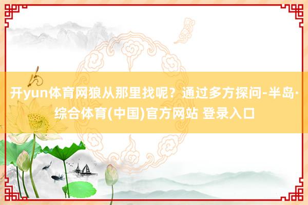 开yun体育网狼从那里找呢？通过多方探问-半岛·综合体育(中国)官方网站 登录入口