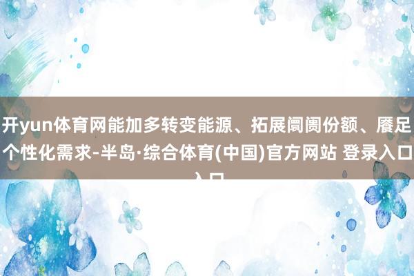 开yun体育网能加多转变能源、拓展阛阓份额、餍足个性化需求-半岛·综合体育(中国)官方网站 登录入口