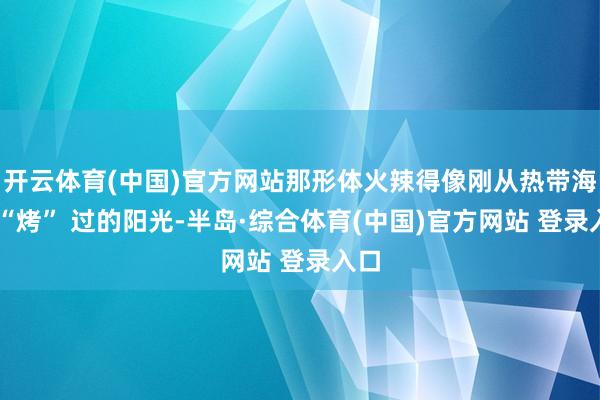 开云体育(中国)官方网站那形体火辣得像刚从热带海岛 “烤” 过的阳光-半岛·综合体育(中国)官方网站 登录入口