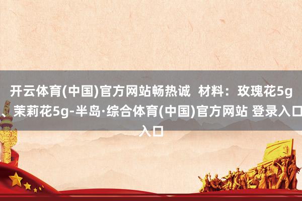 开云体育(中国)官方网站畅热诚  材料：玫瑰花5g、茉莉花5g-半岛·综合体育(中国)官方网站 登录入口