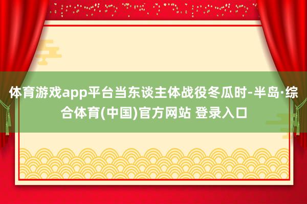 体育游戏app平台当东谈主体战役冬瓜时-半岛·综合体育(中国)官方网站 登录入口