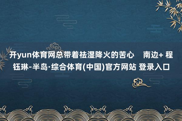 开yun体育网总带着祛湿降火的苦心    南边+ 程钰琳-半岛·综合体育(中国)官方网站 登录入口