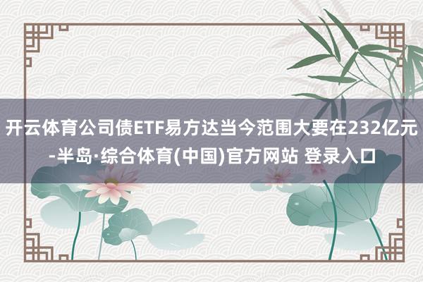 开云体育公司债ETF易方达当今范围大要在232亿元-半岛·综合体育(中国)官方网站 登录入口