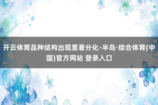 开云体育品种结构出现显著分化-半岛·综合体育(中国)官方网站 登录入口