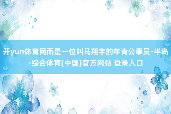 开yun体育网而是一位叫马翔宇的年青公事员-半岛·综合体育(中国)官方网站 登录入口