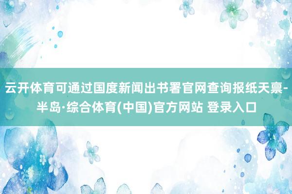 云开体育可通过国度新闻出书署官网查询报纸天禀-半岛·综合体育(中国)官方网站 登录入口