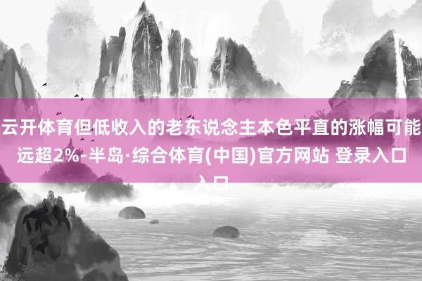 云开体育但低收入的老东说念主本色平直的涨幅可能远超2%-半岛·综合体育(中国)官方网站 登录入口
