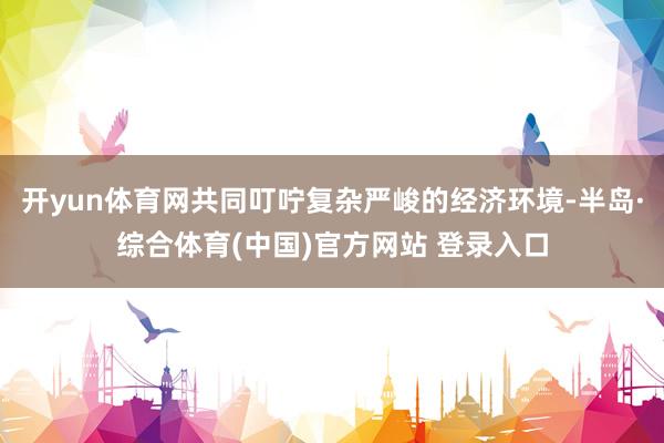 开yun体育网共同叮咛复杂严峻的经济环境-半岛·综合体育(中国)官方网站 登录入口