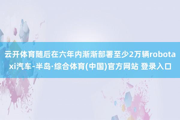 云开体育随后在六年内渐渐部署至少2万辆robotaxi汽车-半岛·综合体育(中国)官方网站 登录入口