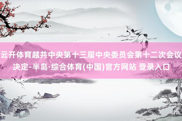 云开体育越共中央第十三届中央委员会第十二次会议决定-半岛·综合体育(中国)官方网站 登录入口