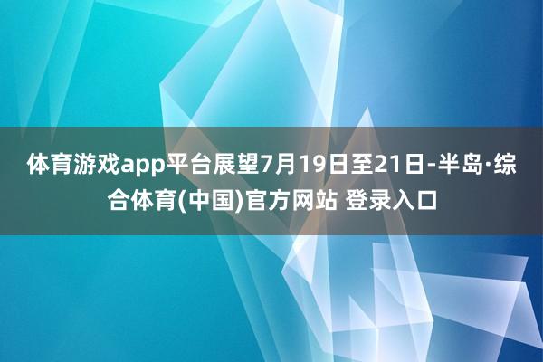 体育游戏app平台展望7月19日至21日-半岛·综合体育(中国)官方网站 登录入口