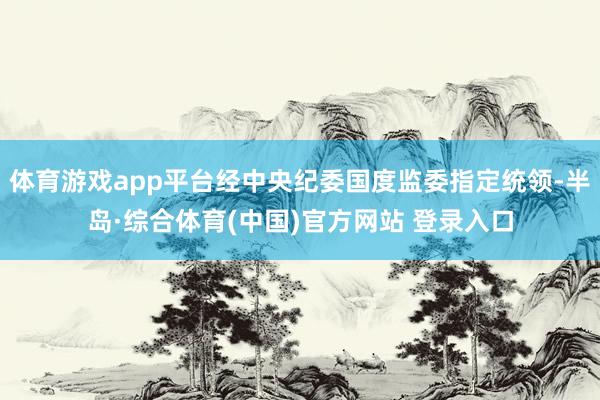 体育游戏app平台经中央纪委国度监委指定统领-半岛·综合体育(中国)官方网站 登录入口