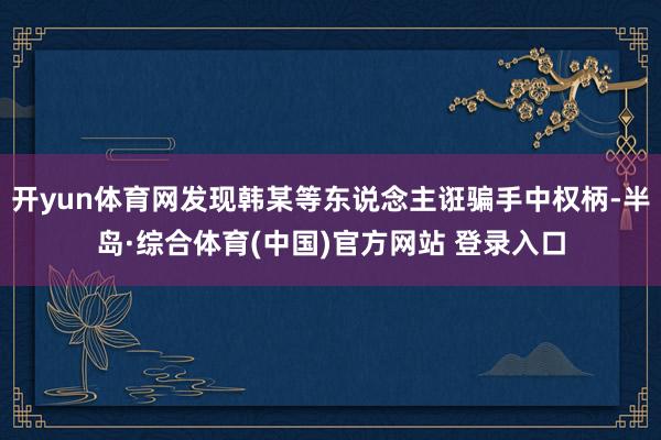 开yun体育网发现韩某等东说念主诳骗手中权柄-半岛·综合体育(中国)官方网站 登录入口