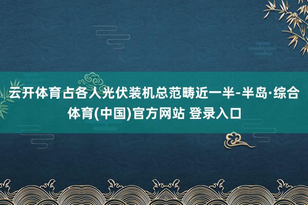 云开体育占各人光伏装机总范畴近一半-半岛·综合体育(中国)官方网站 登录入口