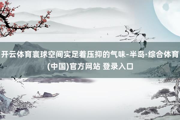 开云体育寰球空间实足着压抑的气味-半岛·综合体育(中国)官方网站 登录入口