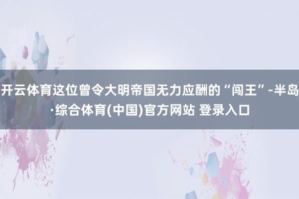开云体育这位曾令大明帝国无力应酬的“闯王”-半岛·综合体育(中国)官方网站 登录入口