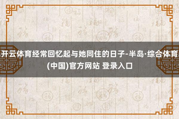 开云体育经常回忆起与她同住的日子-半岛·综合体育(中国)官方网站 登录入口