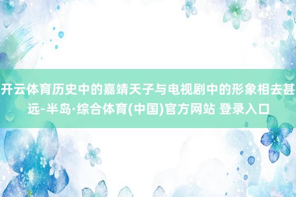 开云体育历史中的嘉靖天子与电视剧中的形象相去甚远-半岛·综合体育(中国)官方网站 登录入口