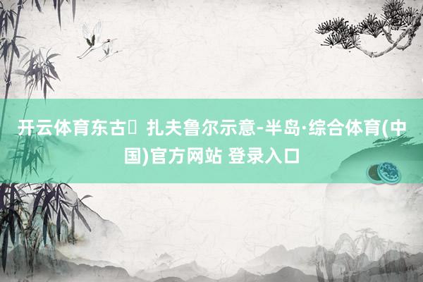开云体育 东古・扎夫鲁尔示意-半岛·综合体育(中国)官方网站 登录入口