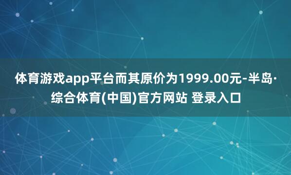 体育游戏app平台而其原价为1999.00元-半岛·综合体育(中国)官方网站 登录入口