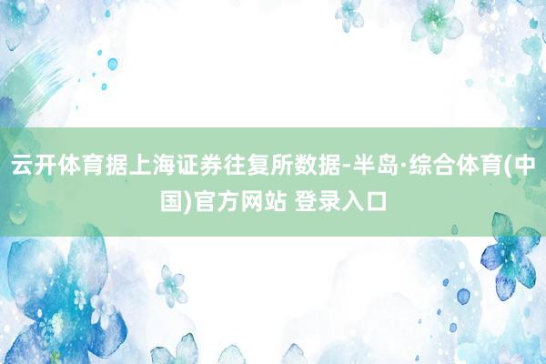 云开体育据上海证券往复所数据-半岛·综合体育(中国)官方网站 登录入口