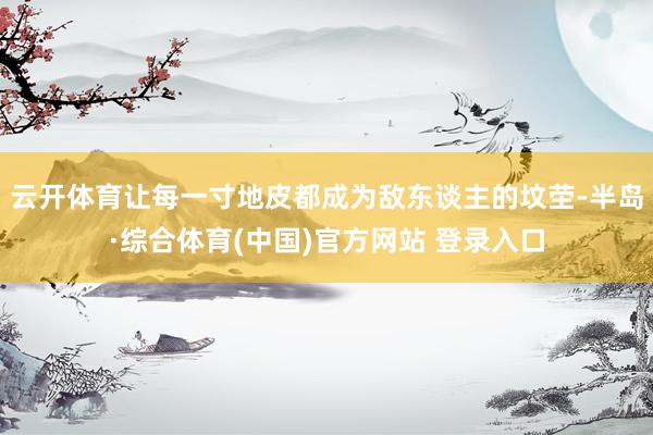 云开体育让每一寸地皮都成为敌东谈主的坟茔-半岛·综合体育(中国)官方网站 登录入口