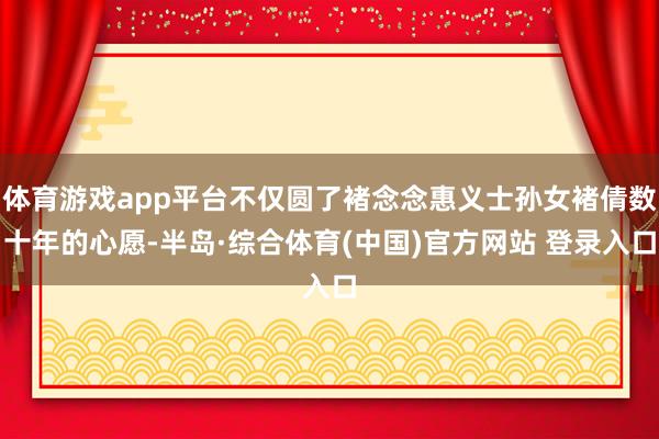 体育游戏app平台不仅圆了褚念念惠义士孙女褚倩数十年的心愿-半岛·综合体育(中国)官方网站 登录入口