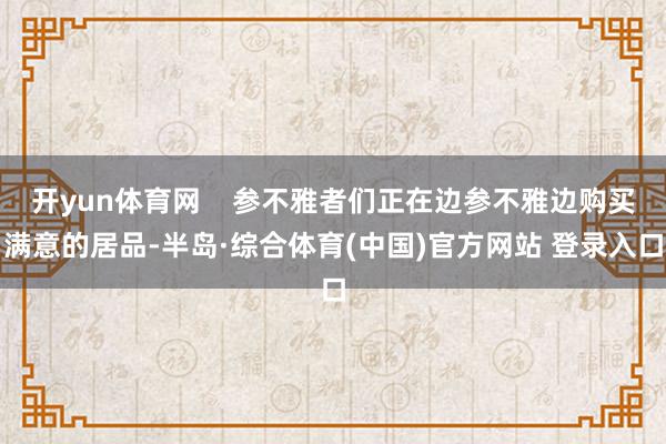 开yun体育网    参不雅者们正在边参不雅边购买满意的居品-半岛·综合体育(中国)官方网站 登录入口