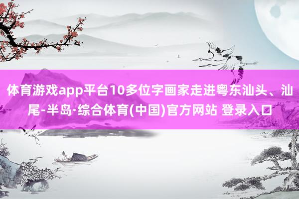 体育游戏app平台10多位字画家走进粤东汕头、汕尾-半岛·综合体育(中国)官方网站 登录入口