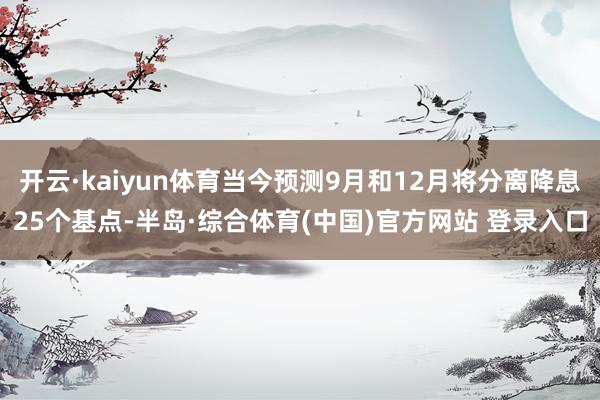 开云·kaiyun体育当今预测9月和12月将分离降息25个基点-半岛·综合体育(中国)官方网站 登录入口